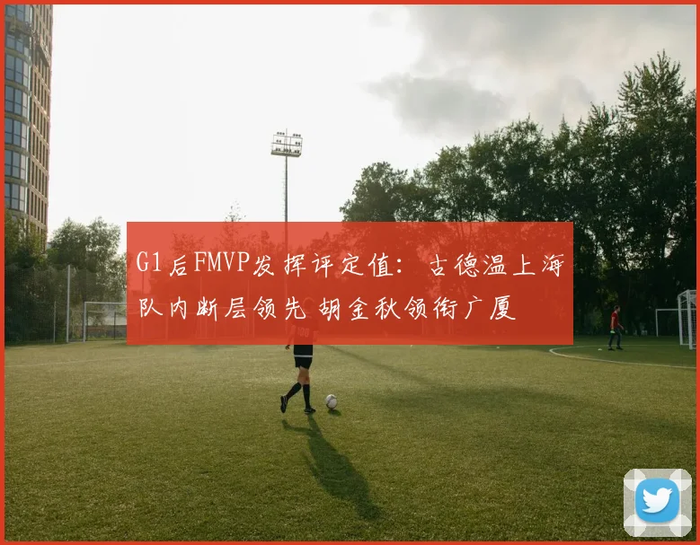 G1后FMVP发挥评定值：古德温上海队内断层领先 胡金秋领衔广厦