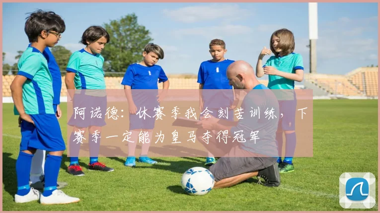阿诺德：休赛季我会刻苦训练，下赛季一定能为皇马夺得冠军