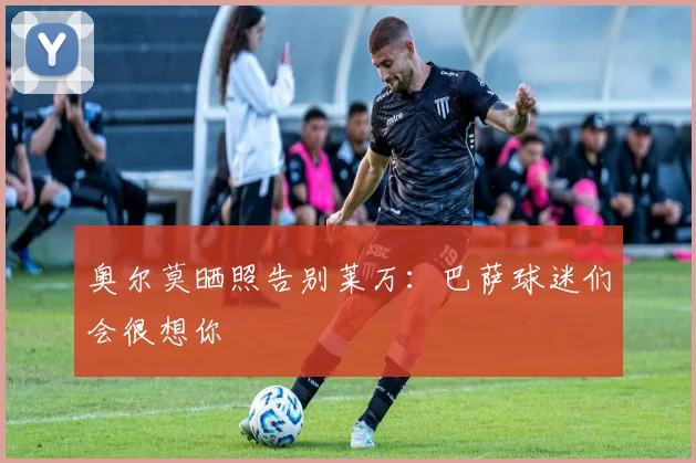 奥尔莫晒照告别莱万：巴萨球迷们会很想你