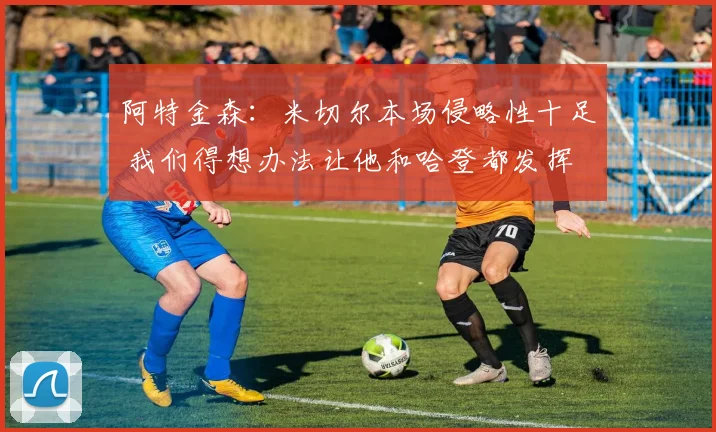 阿特金森：米切尔本场侵略性十足 我们得想办法让他和哈登都发挥